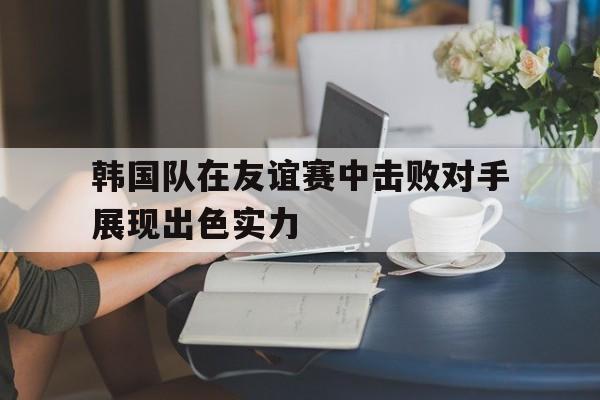 韩国队在友谊赛中击败对手展现出色实力